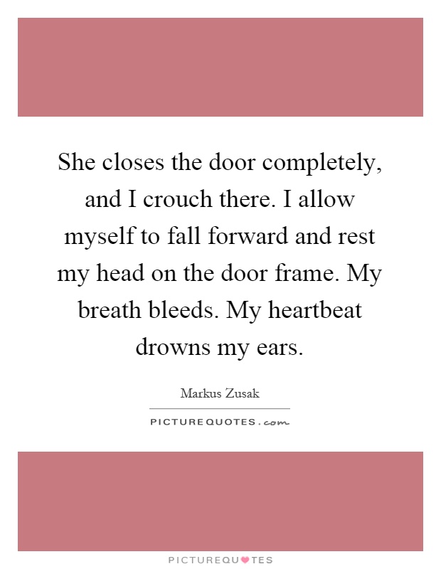 She closes the door completely, and I crouch there. I allow myself to fall forward and rest my head on the door frame. My breath bleeds. My heartbeat drowns my ears Picture Quote #1