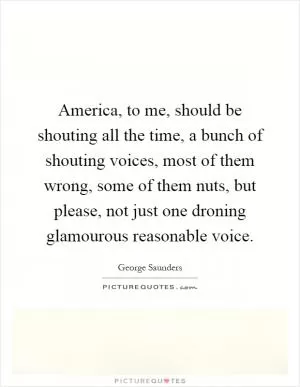 America, to me, should be shouting all the time, a bunch of shouting voices, most of them wrong, some of them nuts, but please, not just one droning glamourous reasonable voice Picture Quote #1