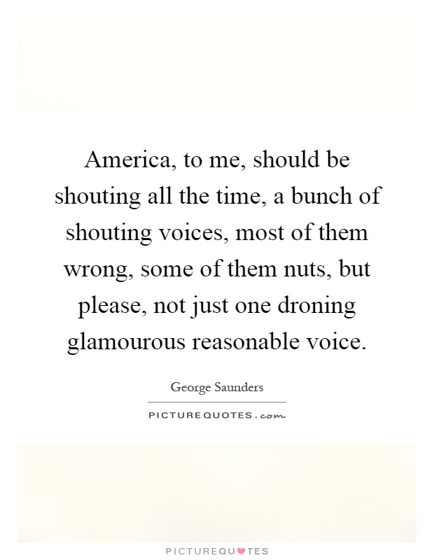 America, to me, should be shouting all the time, a bunch of shouting voices, most of them wrong, some of them nuts, but please, not just one droning glamourous reasonable voice Picture Quote #1