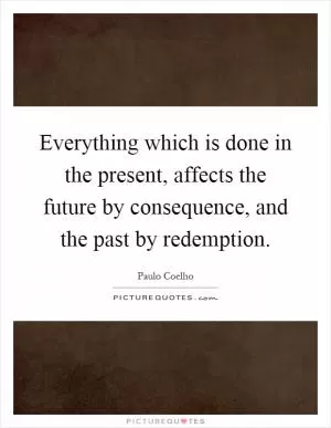 Everything which is done in the present, affects the future by consequence, and the past by redemption Picture Quote #1