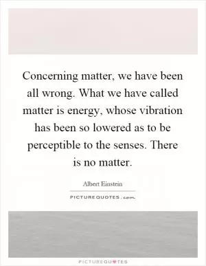Concerning matter, we have been all wrong. What we have called matter is energy, whose vibration has been so lowered as to be perceptible to the senses. There is no matter Picture Quote #1