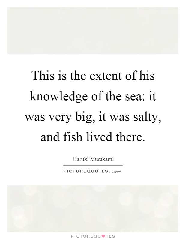 This is the extent of his knowledge of the sea: it was very big, it was salty, and fish lived there Picture Quote #1