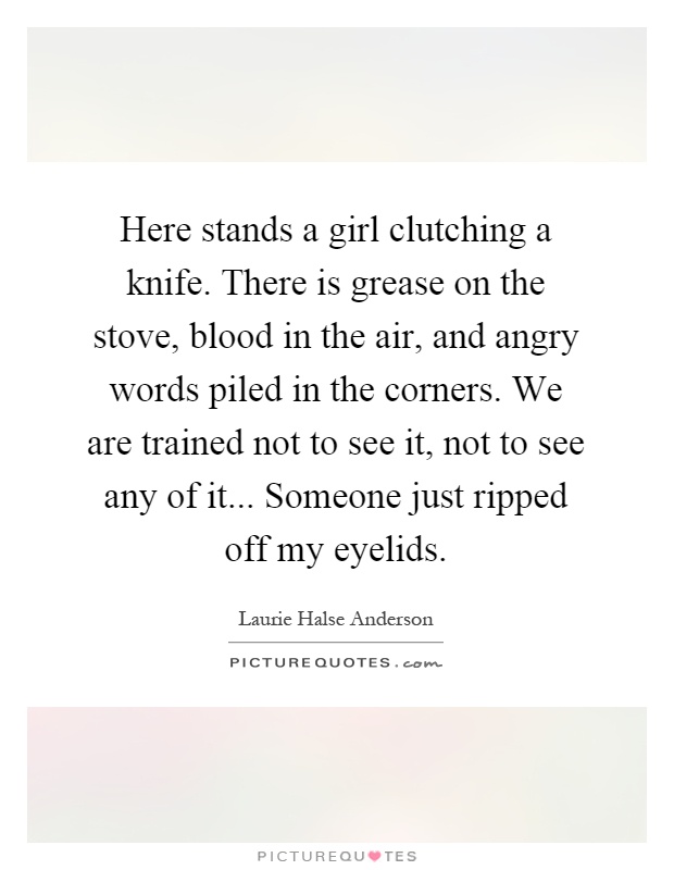Here stands a girl clutching a knife. There is grease on the stove, blood in the air, and angry words piled in the corners. We are trained not to see it, not to see any of it... Someone just ripped off my eyelids Picture Quote #1