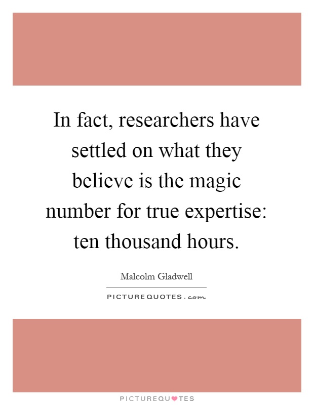 In fact, researchers have settled on what they believe is the magic number for true expertise: ten thousand hours Picture Quote #1