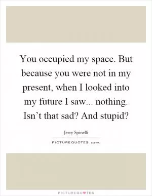 You occupied my space. But because you were not in my present, when I looked into my future I saw... nothing. Isn’t that sad? And stupid? Picture Quote #1