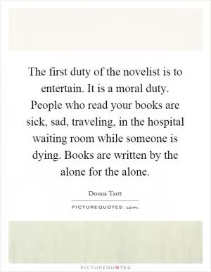 The first duty of the novelist is to entertain. It is a moral duty. People who read your books are sick, sad, traveling, in the hospital waiting room while someone is dying. Books are written by the alone for the alone Picture Quote #1