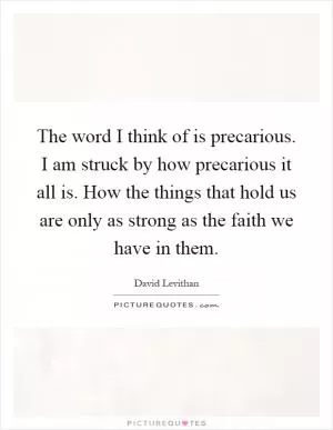 The word I think of is precarious. I am struck by how precarious it all is. How the things that hold us are only as strong as the faith we have in them Picture Quote #1