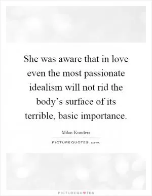 She was aware that in love even the most passionate idealism will not rid the body’s surface of its terrible, basic importance Picture Quote #1