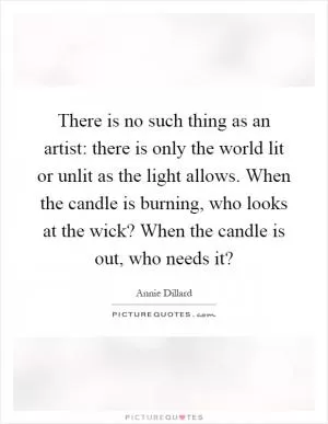 There is no such thing as an artist: there is only the world lit or unlit as the light allows. When the candle is burning, who looks at the wick? When the candle is out, who needs it? Picture Quote #1