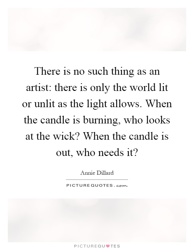 There is no such thing as an artist: there is only the world lit or unlit as the light allows. When the candle is burning, who looks at the wick? When the candle is out, who needs it? Picture Quote #1
