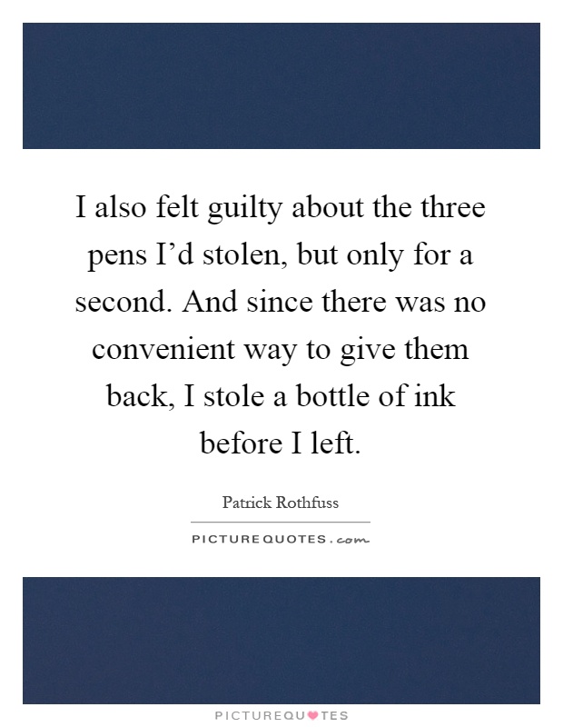 I also felt guilty about the three pens I'd stolen, but only for a second. And since there was no convenient way to give them back, I stole a bottle of ink before I left Picture Quote #1