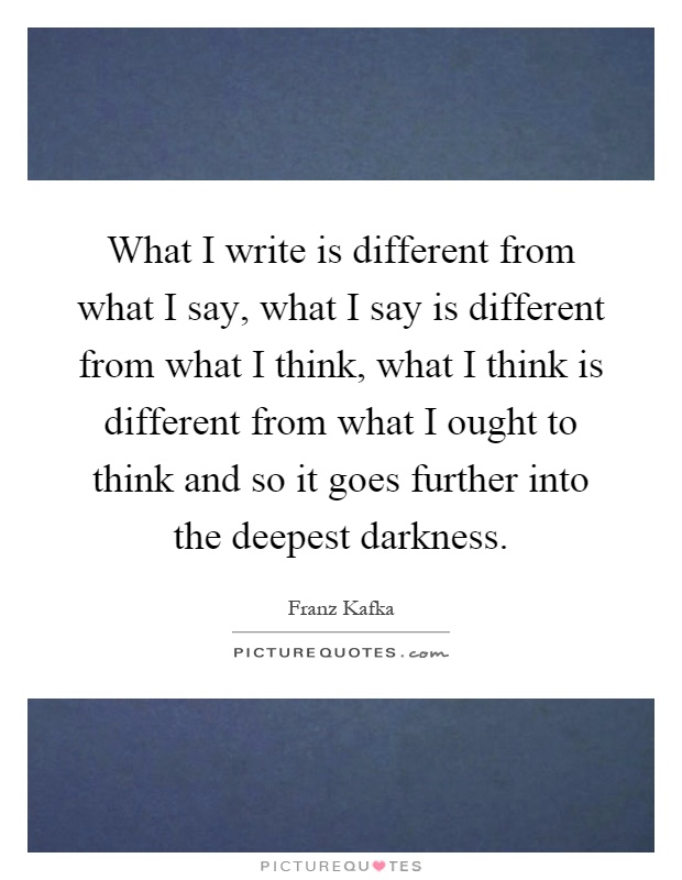 What I write is different from what I say, what I say is different from what I think, what I think is different from what I ought to think and so it goes further into the deepest darkness Picture Quote #1