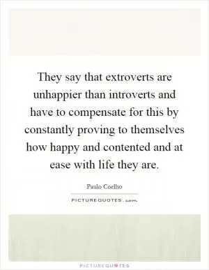 They say that extroverts are unhappier than introverts and have to compensate for this by constantly proving to themselves how happy and contented and at ease with life they are Picture Quote #1