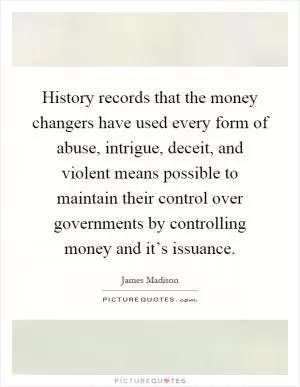History records that the money changers have used every form of abuse, intrigue, deceit, and violent means possible to maintain their control over governments by controlling money and it’s issuance Picture Quote #1