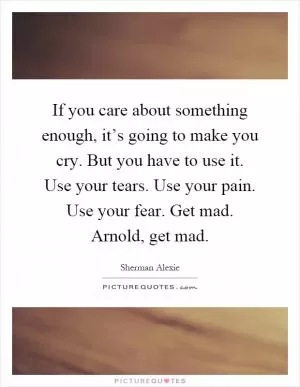 If you care about something enough, it’s going to make you cry. But you have to use it. Use your tears. Use your pain. Use your fear. Get mad. Arnold, get mad Picture Quote #1