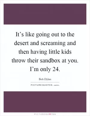 It’s like going out to the desert and screaming and then having little kids throw their sandbox at you. I’m only 24 Picture Quote #1