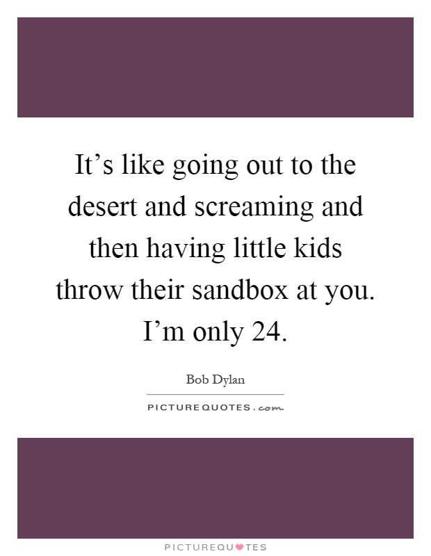 It's like going out to the desert and screaming and then having little kids throw their sandbox at you. I'm only 24 Picture Quote #1