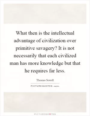 What then is the intellectual advantage of civilization over primitive savagery? It is not necessarily that each civilized man has more knowledge but that he requires far less Picture Quote #1