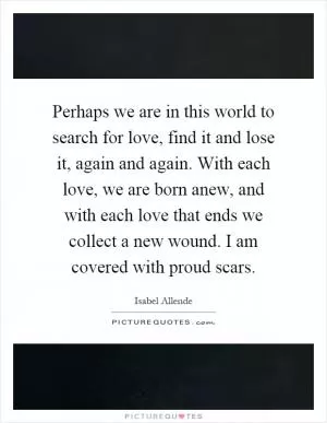 Perhaps we are in this world to search for love, find it and lose it, again and again. With each love, we are born anew, and with each love that ends we collect a new wound. I am covered with proud scars Picture Quote #1