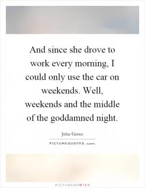 And since she drove to work every morning, I could only use the car on weekends. Well, weekends and the middle of the goddamned night Picture Quote #1