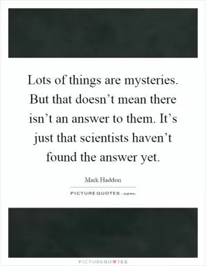 Lots of things are mysteries. But that doesn’t mean there isn’t an answer to them. It’s just that scientists haven’t found the answer yet Picture Quote #1