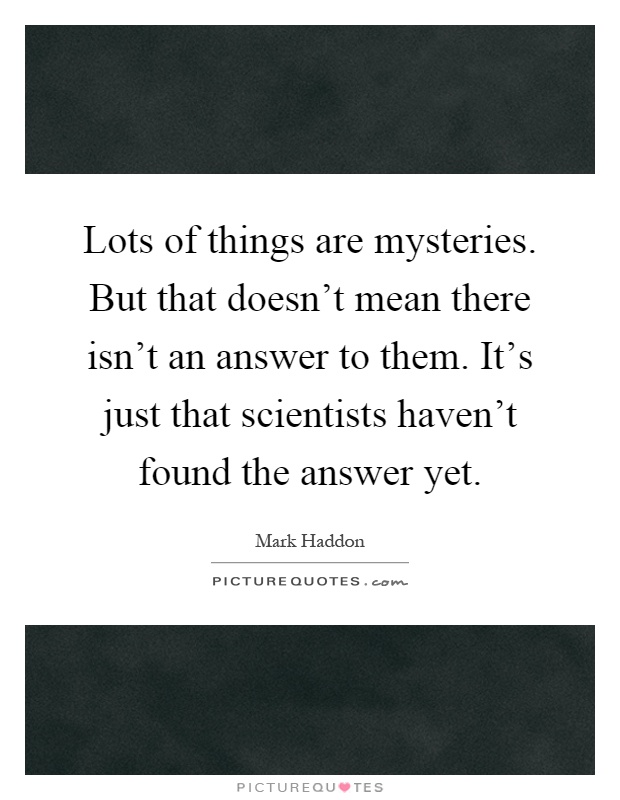Lots of things are mysteries. But that doesn't mean there isn't an answer to them. It's just that scientists haven't found the answer yet Picture Quote #1