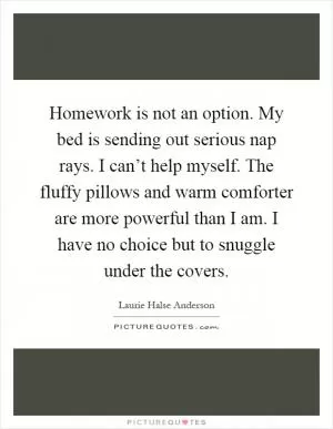 Homework is not an option. My bed is sending out serious nap rays. I can’t help myself. The fluffy pillows and warm comforter are more powerful than I am. I have no choice but to snuggle under the covers Picture Quote #1