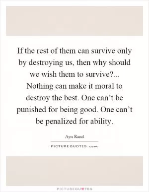 If the rest of them can survive only by destroying us, then why should we wish them to survive?... Nothing can make it moral to destroy the best. One can’t be punished for being good. One can’t be penalized for ability Picture Quote #1