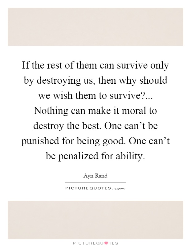 If the rest of them can survive only by destroying us, then why should we wish them to survive?... Nothing can make it moral to destroy the best. One can't be punished for being good. One can't be penalized for ability Picture Quote #1
