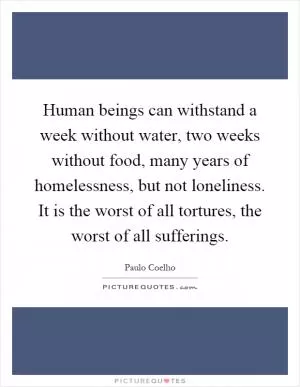 Human beings can withstand a week without water, two weeks without food, many years of homelessness, but not loneliness. It is the worst of all tortures, the worst of all sufferings Picture Quote #1