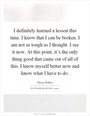I definitely learned a lesson this time. I know that I can be broken. I am not as tough as I thought. I see it now. At this point, it’s the only thing good that came out of all of this. I know myself better now and know what I have to do Picture Quote #1