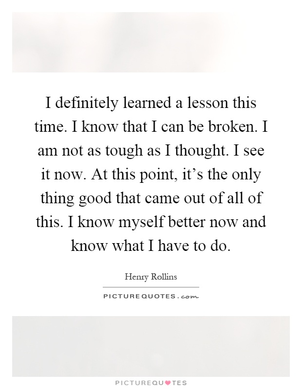 I definitely learned a lesson this time. I know that I can be broken. I am not as tough as I thought. I see it now. At this point, it's the only thing good that came out of all of this. I know myself better now and know what I have to do Picture Quote #1