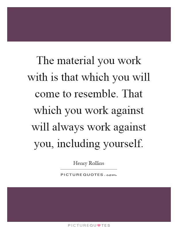 The material you work with is that which you will come to resemble. That which you work against will always work against you, including yourself Picture Quote #1