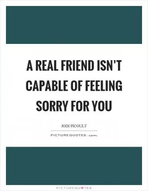 A real friend isn’t capable of feeling sorry for you Picture Quote #1