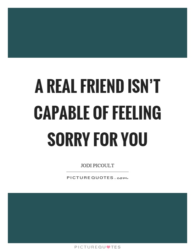 A real friend isn't capable of feeling sorry for you Picture Quote #1