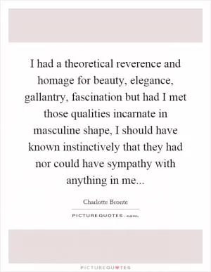 I had a theoretical reverence and homage for beauty, elegance, gallantry, fascination but had I met those qualities incarnate in masculine shape, I should have known instinctively that they had nor could have sympathy with anything in me Picture Quote #1
