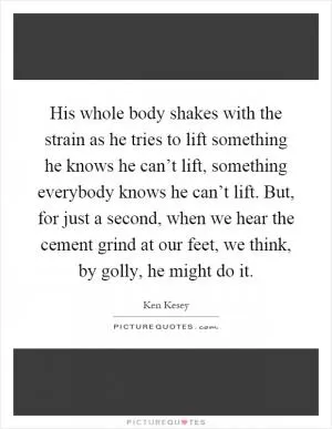 His whole body shakes with the strain as he tries to lift something he knows he can’t lift, something everybody knows he can’t lift. But, for just a second, when we hear the cement grind at our feet, we think, by golly, he might do it Picture Quote #1