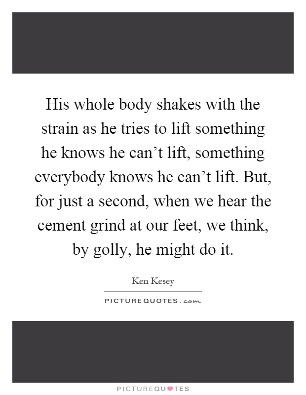 His whole body shakes with the strain as he tries to lift something he knows he can't lift, something everybody knows he can't lift. But, for just a second, when we hear the cement grind at our feet, we think, by golly, he might do it Picture Quote #1