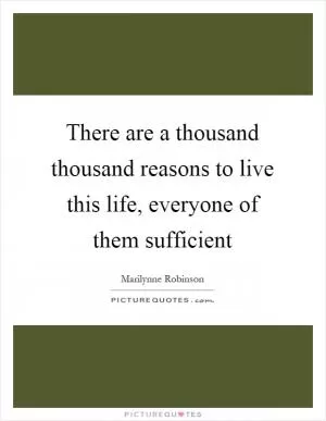 There are a thousand thousand reasons to live this life, everyone of them sufficient Picture Quote #1