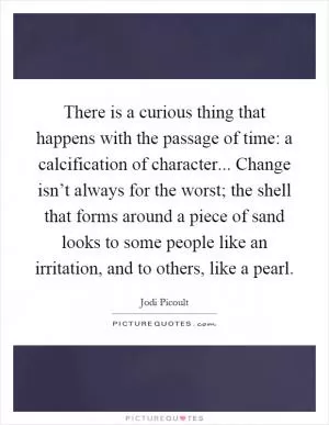 There is a curious thing that happens with the passage of time: a calcification of character... Change isn’t always for the worst; the shell that forms around a piece of sand looks to some people like an irritation, and to others, like a pearl Picture Quote #1