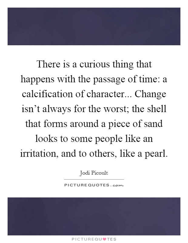 There is a curious thing that happens with the passage of time: a calcification of character... Change isn't always for the worst; the shell that forms around a piece of sand looks to some people like an irritation, and to others, like a pearl Picture Quote #1