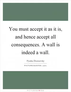 You must accept it as it is, and hence accept all consequences. A wall is indeed a wall Picture Quote #1