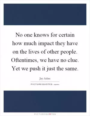 No one knows for certain how much impact they have on the lives of other people. Oftentimes, we have no clue. Yet we push it just the same Picture Quote #1