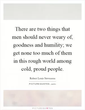 There are two things that men should never weary of, goodness and humility; we get none too much of them in this rough world among cold, proud people Picture Quote #1