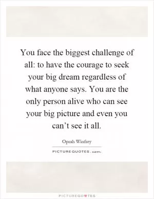 You face the biggest challenge of all: to have the courage to seek your big dream regardless of what anyone says. You are the only person alive who can see your big picture and even you can’t see it all Picture Quote #1