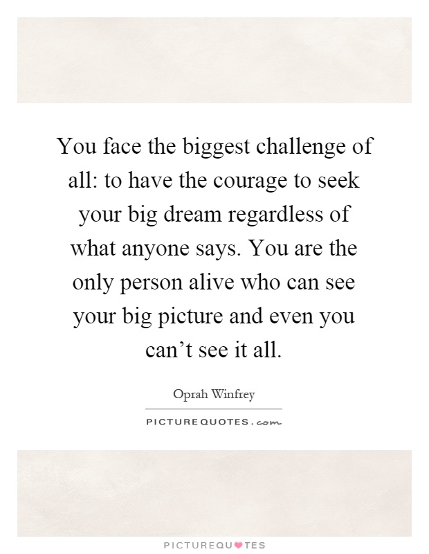 You face the biggest challenge of all: to have the courage to seek your big dream regardless of what anyone says. You are the only person alive who can see your big picture and even you can't see it all Picture Quote #1