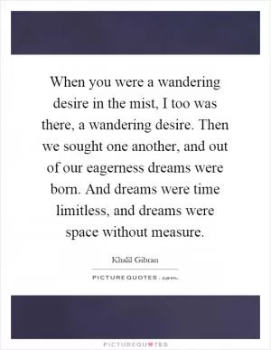 When you were a wandering desire in the mist, I too was there, a wandering desire. Then we sought one another, and out of our eagerness dreams were born. And dreams were time limitless, and dreams were space without measure Picture Quote #1