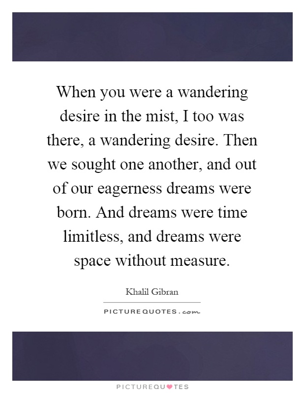 When you were a wandering desire in the mist, I too was there, a wandering desire. Then we sought one another, and out of our eagerness dreams were born. And dreams were time limitless, and dreams were space without measure Picture Quote #1