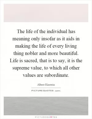 The life of the individual has meaning only insofar as it aids in making the life of every living thing nobler and more beautiful. Life is sacred, that is to say, it is the supreme value, to which all other values are subordinate Picture Quote #1