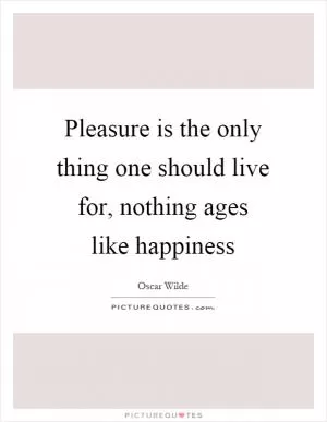 Pleasure is the only thing one should live for, nothing ages like happiness Picture Quote #1
